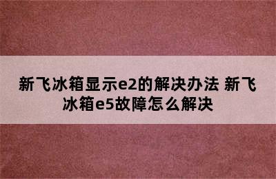 新飞冰箱显示e2的解决办法 新飞冰箱e5故障怎么解决